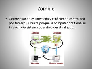 Zombie
• Ocurre cuando es infectada y está siendo controlada
por terceros. Ocurre porque la computadora tiene su
Firewall y/o sistema operativo desatualizado.
 