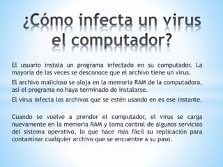El usuario instala un programa infectado en su computador. La
mayoría de las veces se desconoce que el archivo tiene un virus.
El archivo malicioso se aloja en la memoria RAM de la computadora,
así el programa no haya terminado de instalarse.
El virus infecta los archivos que se estén usando en es ese instante.
Cuando se vuelve a prender el computador, el virus se carga
nuevamente en la memoria RAM y toma control de algunos servicios
del sistema operativo, lo que hace más fácil su replicación para
contaminar cualquier archivo que se encuentre a su paso.
 