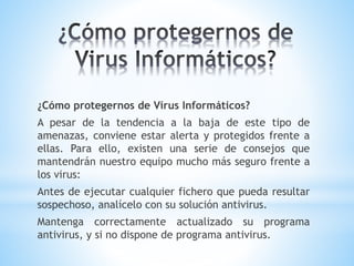 ¿Cómo protegernos de Virus Informáticos?
A pesar de la tendencia a la baja de este tipo de
amenazas, conviene estar alerta y protegidos frente a
ellas. Para ello, existen una serie de consejos que
mantendrán nuestro equipo mucho más seguro frente a
los virus:
Antes de ejecutar cualquier fichero que pueda resultar
sospechoso, analícelo con su solución antivirus.
Mantenga correctamente actualizado su programa
antivirus, y si no dispone de programa antivirus.
 