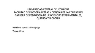 UNIVERSIDAD CENTRAL DEL ECUADOR
FACULTAD DE FILOSOFÍA LETRAS Y CIENCIAS DE LA EDUCACIÓN
CARRERA DE PEDAGOGÍA DE LAS CIENCIAS EXPERIMENTALES,
QUÍMICA Y BIOLOGÍA
Nombre: Vanessa Umaginga
Tema: Virus
 
