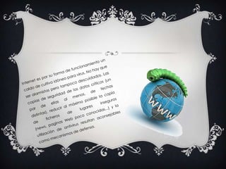 Internet es por su forma de funcionamiento un caldo de cultivo idóneo para virus. No hay que ser alarmistas pero tampoco descuidados. Las copias de seguridad de los datos críticos (un par de ellas al menos, de fechas distintas), reducir al máximo posible la copia de ficheros de lugares inseguros (news, paginas Web poco conocidas...) y la utilización de antivirus resultan aconsejables como mecanismos de defensa. 