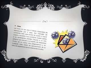 Hoax Los hoax no son virus ni tienen capacidad de reproducirse por si solos. Son mensajes de contenido falso que incitan al usuario a hacer copias y enviarla a sus contactos. Suelen apelar a los sentimientos morales ("Ayuda a un niño enfermo de cáncer") o al espíritu de solidaridad ("Aviso de un nuevo virus peligrosísimo") y, en cualquier caso, tratan de aprovecharse de la falta de experiencia de los internautas novatos.