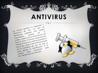 Los antivirus permiten la detección y eliminación de virus. Un virus es identificado mediante una cadena característica extraída de su código, cadena que se almacena en una base de datos. El antivirus inspecciona los ficheros en busca de cadenas asociadas a virus lo que, unido a otros síntomas propios de la modalidad de virus de que se trate, permite su identificación. Si el antivirus tiene capacidad para ello, "desinfectara" el ordenador.Antivirus