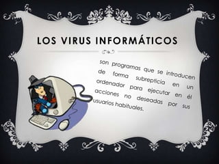 son programas que se introducen de forma subrepticia en un ordenador para ejecutar en él acciones no deseadas por sus usuarios habituales.Los virus informáticos 