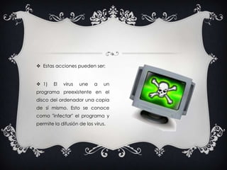 Estas acciones pueden ser: 1) El virus une a un programa preexistente en el disco del ordenador una copia de sí mismo. Esto se conoce como "infectar" el programa y permite la difusión de los virus.