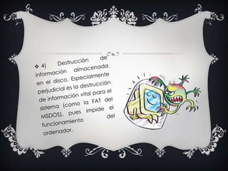 4) Destrucción de información almacenada en el disco. Especialmente perjudicial es la destrucción de información vital para el sistema (como la FAT del MSDOS), pues impide el funcionamiento del ordenador. 
