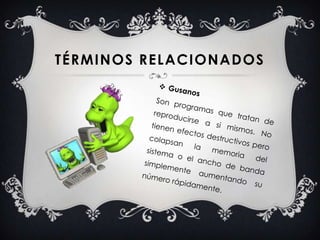 GusanosSon programas que tratan de reproducirse a si mismos. No tienen efectos destructivos pero colapsan la memoria del sistema o el ancho de banda simplemente aumentando su número rápidamente.Términos relacionados