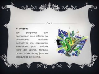 TroyanosSon programas que permanecen en el sistema, no ocasionando acciones destructivas sino capturando información para enviarla fuera del sistema. También actúan abriendo agujeros en la seguridad del sistema.
