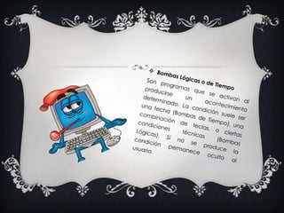 Bombas Lógicas o de TiempoSon programas que se activan al producirse un acontecimiento determinado. La condición suele ser una fecha (Bombas de Tiempo), una combinación de teclas, o ciertas condiciones técnicas (Bombas Lógicas). Si no se produce la condición permanece oculto al usuario. 