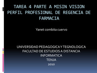 TAREA 4 PARTE A MISIN VISION
PERFIL PROFESIONAL DE REGENCIA DE
FARMACIA
Yanet combita cuervo
UNIVERSIDAD PEDAGOGICAYTEGNOLOGICA
FACULTAD DE ESTUDIOSA DISTANCIA
INFORMATICA
TENJA
2010
 