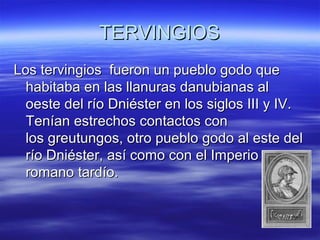 TERVINGIOS
Los tervingios fueron un pueblo godo que
habitaba en las llanuras danubianas al
oeste del río Dniéster en los siglos III y IV.
Tenían estrechos contactos con
los greutungos, otro pueblo godo al este del
río Dniéster, así como con el Imperio
romano tardío.

 