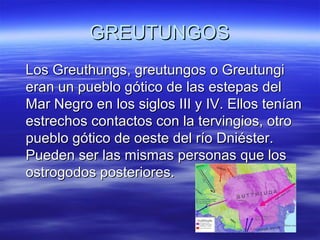 GREUTUNGOS
Los Greuthungs, greutungos o Greutungi
eran un pueblo gótico de las estepas del
Mar Negro en los siglos III y IV. Ellos tenían
estrechos contactos con la tervingios, otro
pueblo gótico de oeste del río Dniéster.
Pueden ser las mismas personas que los
ostrogodos posteriores.

 