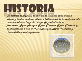 HISTORIA


La historia de Roma es la historia de la ciudad como entidad
urbana y la historia de los estados e instituciones de los cuales ha sido
capital o sede a lo largo del tiempo. Se puede dividir en
prehistoria, Roma Antigua, Roma Medieval, Roma Moderna y
Contemporánea o bien en Roma Antigua, Roma Pontificia y
Roma italiana contemporánea.

 