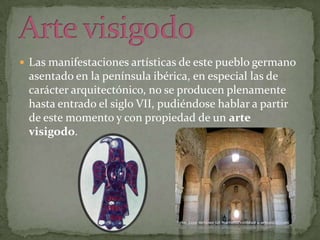 Las manifestaciones artísticas de este pueblo germano

asentado en la península ibérica, en especial las de
carácter arquitectónico, no se producen plenamente
hasta entrado el siglo VII, pudiéndose hablar a partir
de este momento y con propiedad de un arte
visigodo.

 