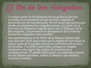  La mayor parte de las historias de los godos se dan por

cerradas en el momento en que el reino visigodo es
destruido por los musulmanes. De tal modo que parece que
desde ese momento los visigodos pasan a ser parte de la
historia y la Hispania visigoda pasa a ser la Hispania de la
Reconquista. Los primeros en desaparecer de la historia
fueron los visigodos, como pueblo.
 Sus asentamientos en el Norte de la Meseta habían sido
atacados por Tarik para evitar que la región en que vivían la
mayor parte de los godos étnicos se convirtiera en un foco
de revuelta. Y lo debió hacer bien, porque en ningún
momento esta región fue origen de alzamientos o
conspiraciones. El pueblo llano godo, así golpeado, carecía
de sus líderes naturales, nobles u obispos, que estaban
muertos o huidos.

 