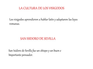 Los visigodos aprendieron a hablar latín y adaptaron las leyes
romanas.
LA CULTURA DE LOS VISIGODOS
San Isidoro de Sevilla fue un obispo y un buen e
Importante pensador.
SAN ISIDORO DE SEVILLA
 