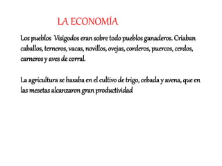 LA ECONOMÍA
Los pueblos Visigodos eran sobre todo pueblos ganaderos. Criaban
caballos, terneros, vacas, novillos, ovejas, corderos, puercos, cerdos,
carneros y aves de corral.
La agricultura se basaba en el cultivo de trigo, cebada y avena, que en
las mesetas alcanzaron gran productividad
 