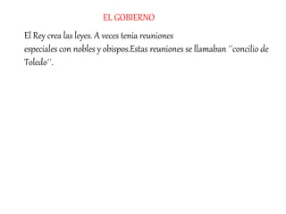 El Rey crea las leyes. A veces tenia reuniones
especiales con nobles y obispos.Estas reuniones se llamaban ´´concilio de
Toledo´´.
EL GOBIERNO
 