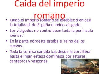 Caida del imperio
romano• Caído el imperio romano se estableció en casi
la totalidad de España el reino visigodo.
• Los visigodos no controlaban toda la península
ibérica.
• En la parte noroeste estaba el reino de los
suevos.
• Toda la cornisa cantábrica, desde la cordillera
hasta el mar, estaba dominada por astures,
cántabros y vascones