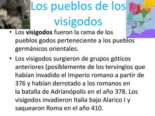 Los pueblos de los
visigodos
• Los visigodos fueron la rama de los
pueblos godos perteneciente a los pueblos
germánicos orientales.
• Los visigodos surgieron de grupos góticos
anteriores (posiblemente de los tervingios que
habían invadido el Imperio romano a partir de
376 y habían derrotado a los romanos en
la batalla de Adrianópolis en el año 378. Los
visigodos invadieron Italia bajo Alarico I y
saquearon Roma en el año 410.