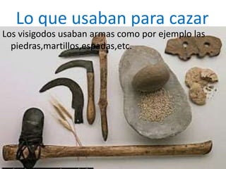 Lo que usaban para cazar
Los visigodos usaban armas como por ejemplo las
piedras,martillos,espadas,etc.