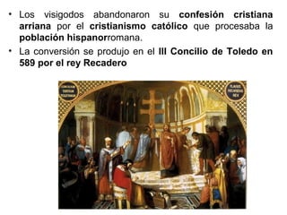 • Los visigodos abandonaron su confesión cristiana
arriana por el cristianismo católico que procesaba la
población hispanorromana.
• La conversión se produjo en el III Concilio de Toledo en
589 por el rey Recadero

 