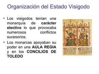 Organización del Estado Visigodo
• Los visigodos tenían una
monarquía de carácter
electivo lo que provocaba
numerosos
conflictos
sucesorios.
• Los monarcas apoyaban su
poder en una AULA REGIA
y en los CONCILIOS DE
TOLEDO

 