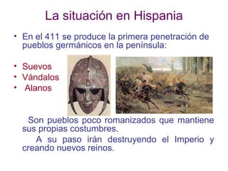 La situación en Hispania
• En el 411 se produce la primera penetración de
pueblos germánicos en la península:
• Suevos
• Vándalos
• Alanos

Son pueblos poco romanizados que mantiene
sus propias costumbres.
A su paso irán destruyendo el Imperio y
creando nuevos reinos.

 