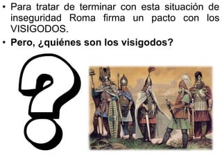 • Para tratar de terminar con esta situación de
inseguridad Roma firma un pacto con los
VISIGODOS.
• Pero, ¿quiénes son los visigodos?

 