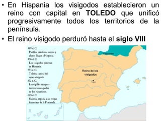 • En Hispania los visigodos establecieron un
reino con capital en TOLEDO que unificó
progresivamente todos los territorios de la
península.
• El reino visigodo perduró hasta el siglo VIII

 