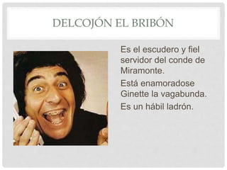 DELCOJÓN EL BRIBÓN
Es el escudero y fiel
servidor del conde de
Miramonte.
Está enamoradose
Ginette la vagabunda.
Es un hábil ladrón.
 