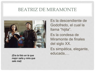 BEATRIZ DE MIRAMONTE
Es la descendiente de
Godofredo, el cual la
llama “hijita”.
Es la condesa de
Miramonte de finales
del siglo XX.
Es simpática, elegante,
educada,…(Era la foto en la que
mejor salía y mira que
sale mal)
 