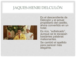 JAQUES-HENRI DELCULÓN
Es el descendiente de
Delcojón y el actual
propietario del castillo,
ahora convertido en un
hotel.
Es rico, “sofisticado”,
aunque se le escapan
bastantes palabras
malsonantes.
Se cambió el apellido
para parecer más
elegante.
 