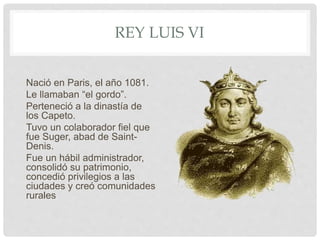 REY LUIS VI
Nació en Paris, el año 1081.
Le llamaban “el gordo”.
Perteneció a la dinastía de
los Capeto.
Tuvo un colaborador fiel que
fue Suger, abad de Saint-
Denis.
Fue un hábil administrador,
consolidó su patrimonio,
concedió privilegios a las
ciudades y creó comunidades
rurales
 
