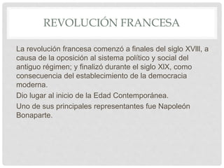 REVOLUCIÓN FRANCESA
La revolución francesa comenzó a finales del siglo XVlll, a
causa de la oposición al sistema político y social del
antiguo régimen; y finalizó durante el siglo XlX, como
consecuencia del establecimiento de la democracia
moderna.
Dio lugar al inicio de la Edad Contemporánea.
Uno de sus principales representantes fue Napoleón
Bonaparte.
 
