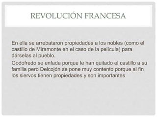 REVOLUCIÓN FRANCESA
En ella se arrebataron propiedades a los nobles (como el
castillo de Miramonte en el caso de la película) para
dárselas al pueblo.
Godofredo se enfada porque le han quitado el castillo a su
familia pero Delcojón se pone muy contento porque al fin
los siervos tienen propiedades y son importantes
 