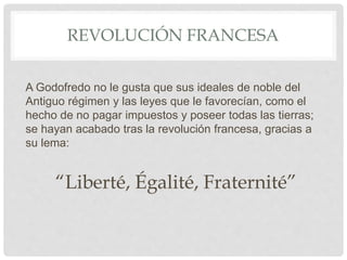 REVOLUCIÓN FRANCESA
A Godofredo no le gusta que sus ideales de noble del
Antiguo régimen y las leyes que le favorecían, como el
hecho de no pagar impuestos y poseer todas las tierras;
se hayan acabado tras la revolución francesa, gracias a
su lema:
“Liberté, Égalité, Fraternité”
 