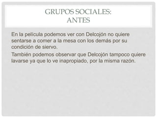 GRUPOS SOCIALES:
ANTES
En la película podemos ver con Delcojón no quiere
sentarse a comer a la mesa con los demás por su
condición de siervo.
También podemos observar que Delcojón tampoco quiere
lavarse ya que lo ve inapropiado, por la misma razón.
 