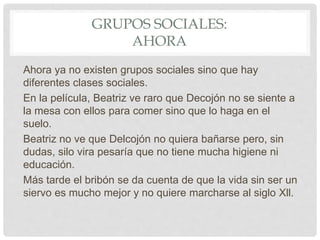 GRUPOS SOCIALES:
AHORA
Ahora ya no existen grupos sociales sino que hay
diferentes clases sociales.
En la película, Beatriz ve raro que Decojón no se siente a
la mesa con ellos para comer sino que lo haga en el
suelo.
Beatriz no ve que Delcojón no quiera bañarse pero, sin
dudas, silo vira pesaría que no tiene mucha higiene ni
educación.
Más tarde el bribón se da cuenta de que la vida sin ser un
siervo es mucho mejor y no quiere marcharse al siglo Xll.
 