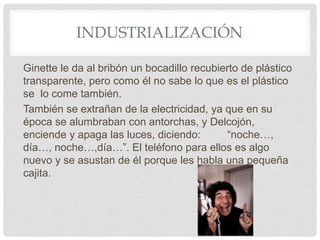 INDUSTRIALIZACIÓN
Ginette le da al bribón un bocadillo recubierto de plástico
transparente, pero como él no sabe lo que es el plástico
se lo come también.
También se extrañan de la electricidad, ya que en su
época se alumbraban con antorchas, y Delcojón,
enciende y apaga las luces, diciendo: “noche…,
día…, noche…,día…”. El teléfono para ellos es algo
nuevo y se asustan de él porque les habla una pequeña
cajita.
 