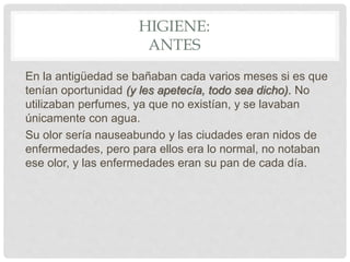 HIGIENE:
ANTES
En la antigüedad se bañaban cada varios meses si es que
tenían oportunidad (y les apetecía, todo sea dicho). No
utilizaban perfumes, ya que no existían, y se lavaban
únicamente con agua.
Su olor sería nauseabundo y las ciudades eran nidos de
enfermedades, pero para ellos era lo normal, no notaban
ese olor, y las enfermedades eran su pan de cada día.
 