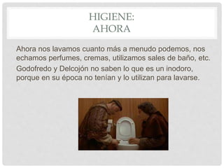 HIGIENE:
AHORA
Ahora nos lavamos cuanto más a menudo podemos, nos
echamos perfumes, cremas, utilizamos sales de baño, etc.
Godofredo y Delcojón no saben lo que es un inodoro,
porque en su época no tenían y lo utilizan para lavarse.
 