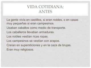 VIDA COTIDIANA:
ANTES
La gente vivía en castillos, si eran nobles, o en casas
muy pequeñas si eran campesinos.
Usaban caballos como medio de transporte.
Los caballeros llevaban armaduras.
Los nobles vestían ricas ropas.
Los campesinos se vestían con arapos.
Creían en supersticiones y en la caza de brujas.
Eran muy religiosos.
 