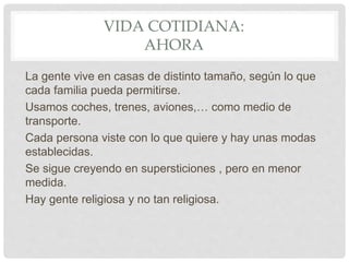 VIDA COTIDIANA:
AHORA
La gente vive en casas de distinto tamaño, según lo que
cada familia pueda permitirse.
Usamos coches, trenes, aviones,… como medio de
transporte.
Cada persona viste con lo que quiere y hay unas modas
establecidas.
Se sigue creyendo en supersticiones , pero en menor
medida.
Hay gente religiosa y no tan religiosa.
 