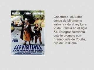 Godofredo “el Audaz”
conde de Miramonte
salva la vida al rey Luis
Vl de Francia en el siglo
Xll. En agradecimiento
este le promete con
Frenebunda de Pouille,
hija de un duque.
 