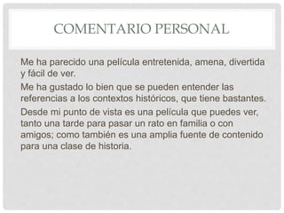 COMENTARIO PERSONAL
Me ha parecido una película entretenida, amena, divertida
y fácil de ver.
Me ha gustado lo bien que se pueden entender las
referencias a los contextos históricos, que tiene bastantes.
Desde mi punto de vista es una película que puedes ver,
tanto una tarde para pasar un rato en familia o con
amigos; como también es una amplia fuente de contenido
para una clase de historia.
 
