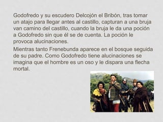 Godofredo y su escudero Delcojón el Bribón, tras tomar
un atajo para llegar antes al castillo, capturan a una bruja
van camino del castillo, cuando la bruja le da una poción
a Godofredo sin que él se de cuenta. La poción le
provoca alucinaciones.
Mientras tanto Frenebunda aparece en el bosque seguida
de su padre. Como Godofredo tiene alucinaciones se
imagina que el hombre es un oso y le dispara una flecha
mortal.
 