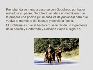 Frenebunda se niega a casarse con Godofredo por haber
matado a su padre. Godofredo acude a un hechicero que
le prepara una poción (sí, la cosa va de pociones) para que
vuelva al momento del bosque y desvíe la flecha.
El problema es que al hechicero se le olvida un ingrediente
de la poción y Godofredo y Delcojón viajan al siglo XX.
 