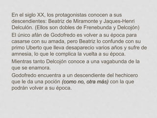 En el siglo XX, los protagonistas conocen a sus
descendientes: Beatriz de Miramonte y Jaques-Henri
Delculón. (Ellos son dobles de Frenebunda y Delcojón)
El único afán de Godofredo es volver a su época para
casarse con su amada, pero Beatriz lo confunde con su
primo Uberto que lleva desaparecio varios años y sufre de
amnesia, lo que le complica la vuelta a su época.
Mientras tanto Delcojón conoce a una vagabunda de la
que se enamora.
Godofredo encuentra a un descendiente del hechicero
que le da una poción (como no, otra más) con la que
podrán volver a su época.
 