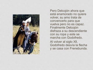 Pero Delcojón ahora que
está enamorado no quiere
volver, su amo trata de
convencerlo para que
vuelva pero no es capaz.
Finalmente Delcojón
disfraza a su descendiente
con su ropa y este se
marcha con Godofredo.
Al volver al siglo Xll,
Godofredo desvía la flecha
y se casa con Frenebunda.
 